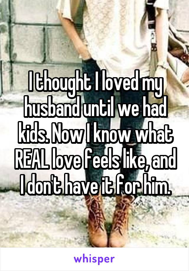 I thought I loved my husband until we had kids. Now I know what REAL love feels like, and I don't have it for him.