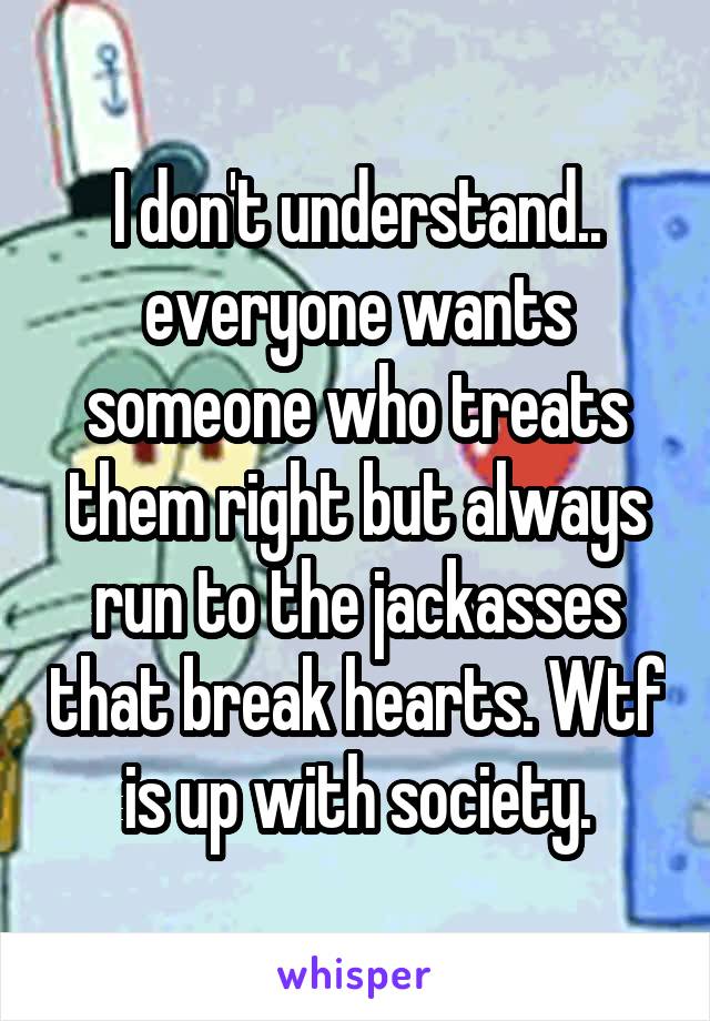 I don't understand.. everyone wants someone who treats them right but always run to the jackasses that break hearts. Wtf is up with society.