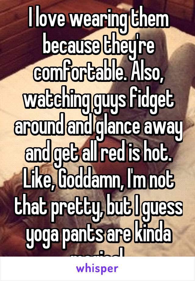 I love wearing them because they're comfortable. Also, watching guys fidget around and glance away and get all red is hot. Like, Goddamn, I'm not that pretty, but I guess yoga pants are kinda magical 