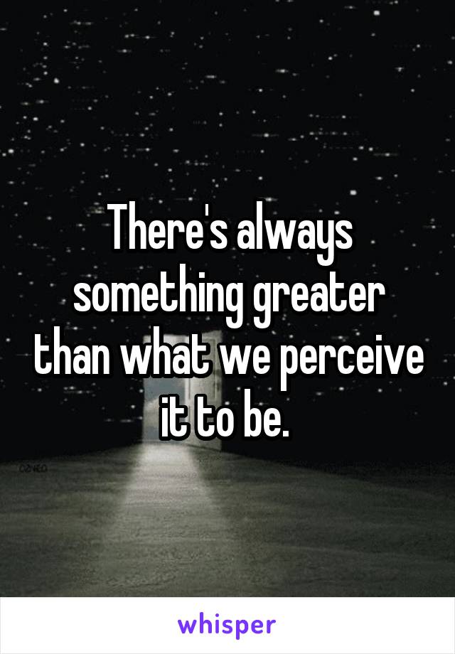 There's always something greater than what we perceive it to be. 