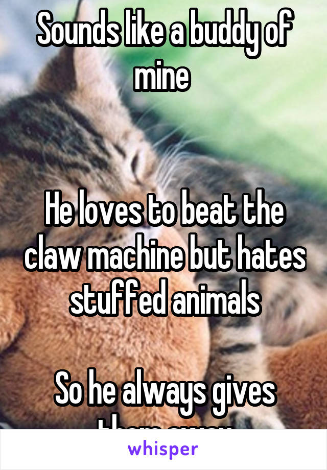 Sounds like a buddy of mine 


He loves to beat the claw machine but hates stuffed animals

So he always gives them away