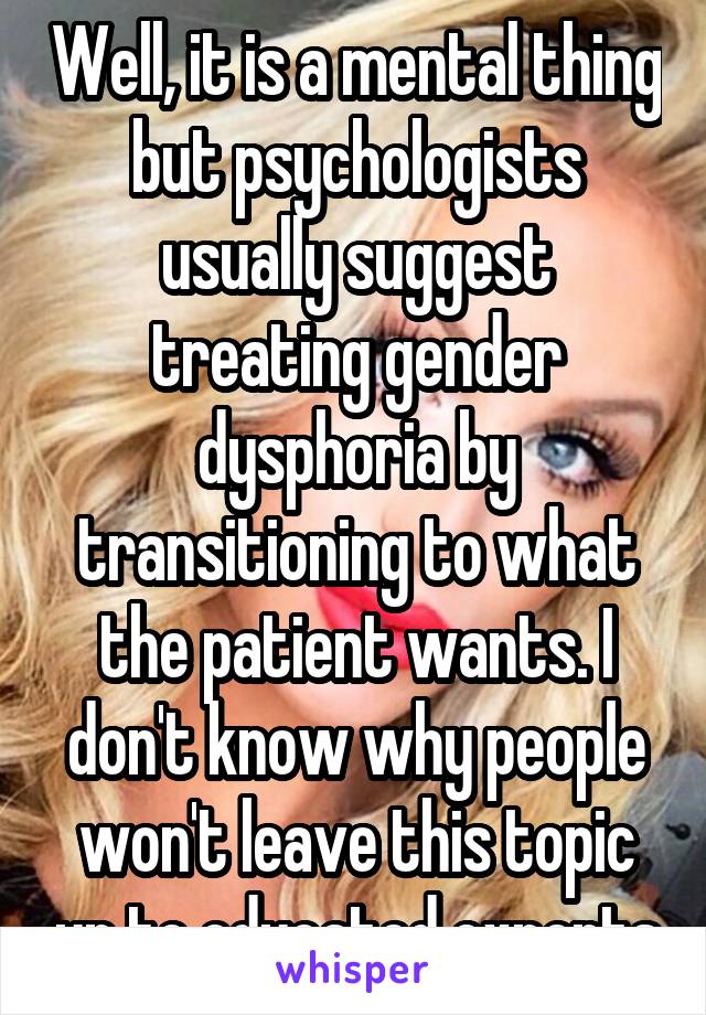 Well, it is a mental thing but psychologists usually suggest treating gender dysphoria by transitioning to what the patient wants. I don't know why people won't leave this topic up to educated experts