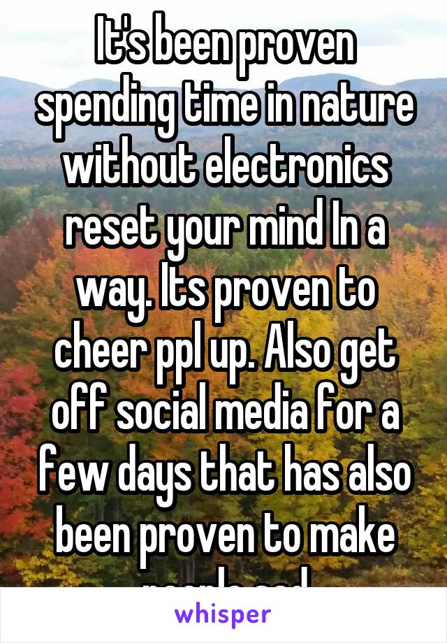 It's been proven spending time in nature without electronics reset your mind In a way. Its proven to cheer ppl up. Also get off social media for a few days that has also been proven to make people sad