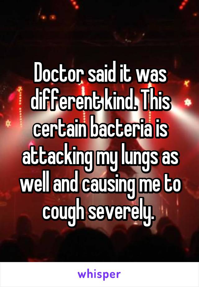 Doctor said it was different kind. This certain bacteria is attacking my lungs as well and causing me to cough severely. 