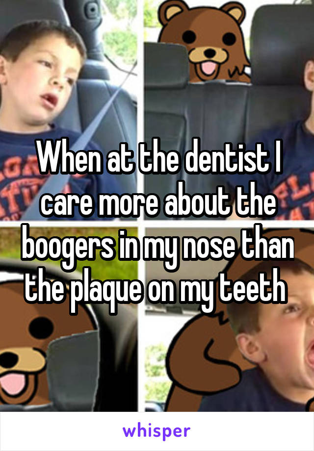 When at the dentist I care more about the boogers in my nose than the plaque on my teeth 