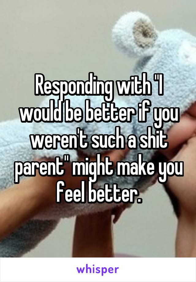 Responding with "I would be better if you weren't such a shit parent" might make you feel better.