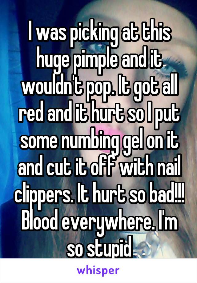 I was picking at this huge pimple and it wouldn't pop. It got all red and it hurt so I put some numbing gel on it and cut it off with nail clippers. It hurt so bad!!! Blood everywhere. I'm so stupid