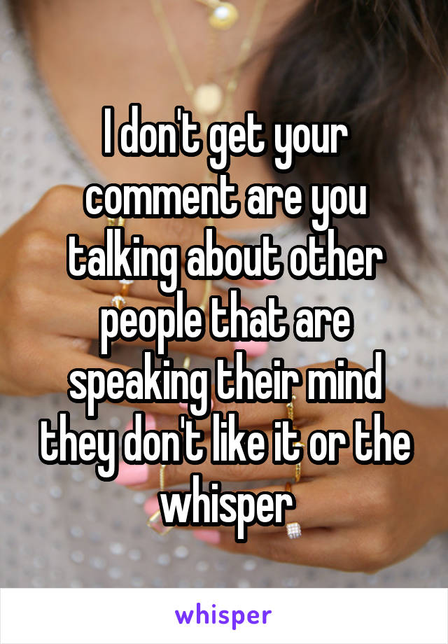 I don't get your comment are you talking about other people that are speaking their mind they don't like it or the whisper