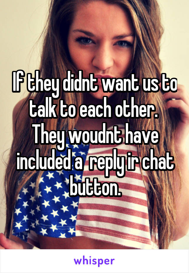 If they didnt want us to talk to each other.  They woudnt have included a  reply ir chat button.