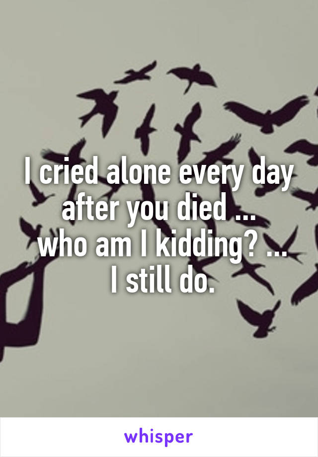 I cried alone every day after you died ...
 who am I kidding? ...
 I still do.