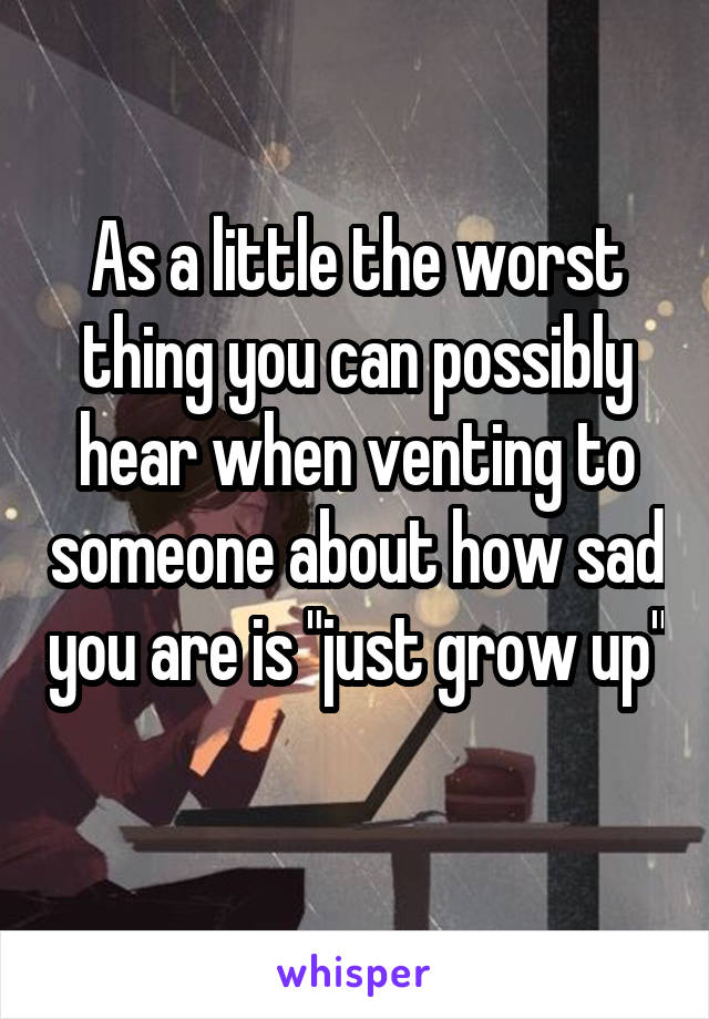 As a little the worst thing you can possibly hear when venting to someone about how sad you are is "just grow up" 