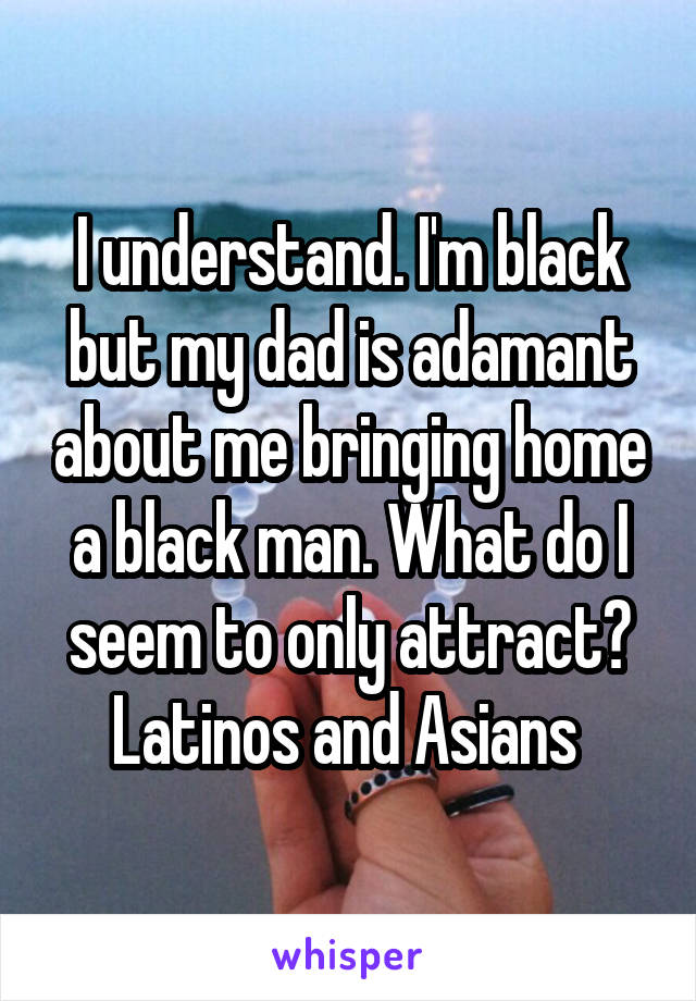 I understand. I'm black but my dad is adamant about me bringing home a black man. What do I seem to only attract? Latinos and Asians 