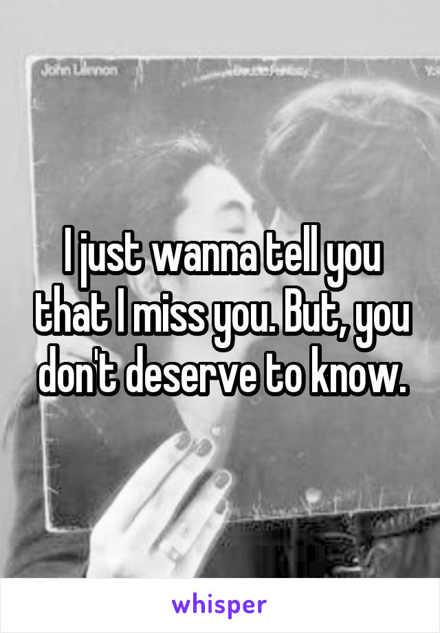 I just wanna tell you that I miss you. But, you don't deserve to know.