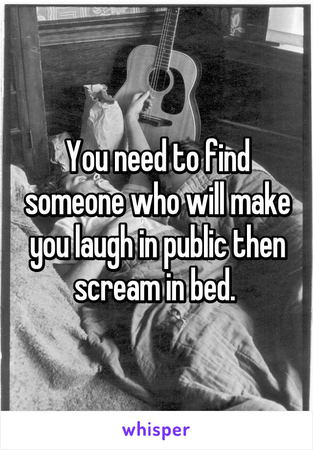 You need to find someone who will make you laugh in public then scream in bed. 