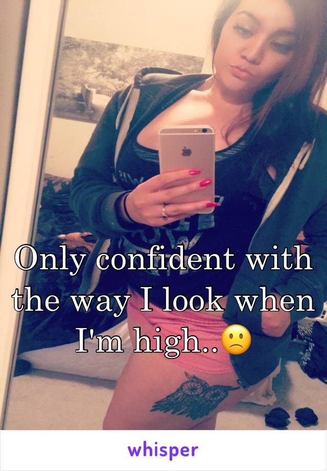 Only confident with the way I look when I'm high..🙁