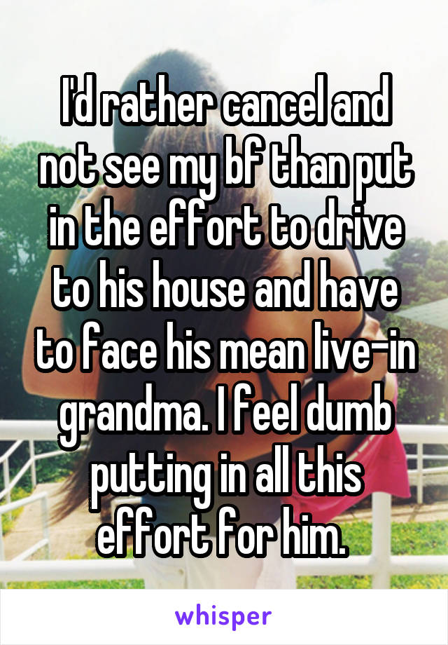 I'd rather cancel and not see my bf than put in the effort to drive to his house and have to face his mean live-in grandma. I feel dumb putting in all this effort for him. 