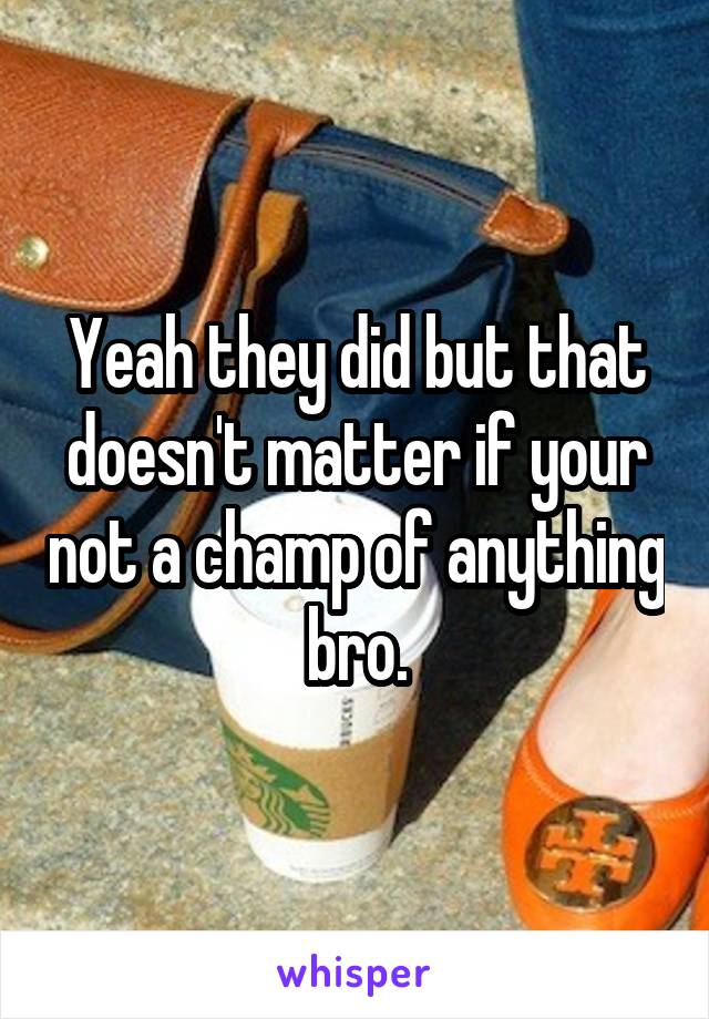 Yeah they did but that doesn't matter if your not a champ of anything bro.