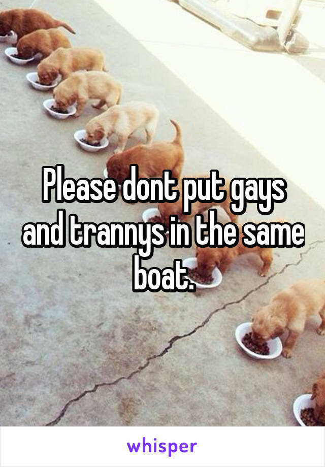 Please dont put gays and trannys in the same boat.