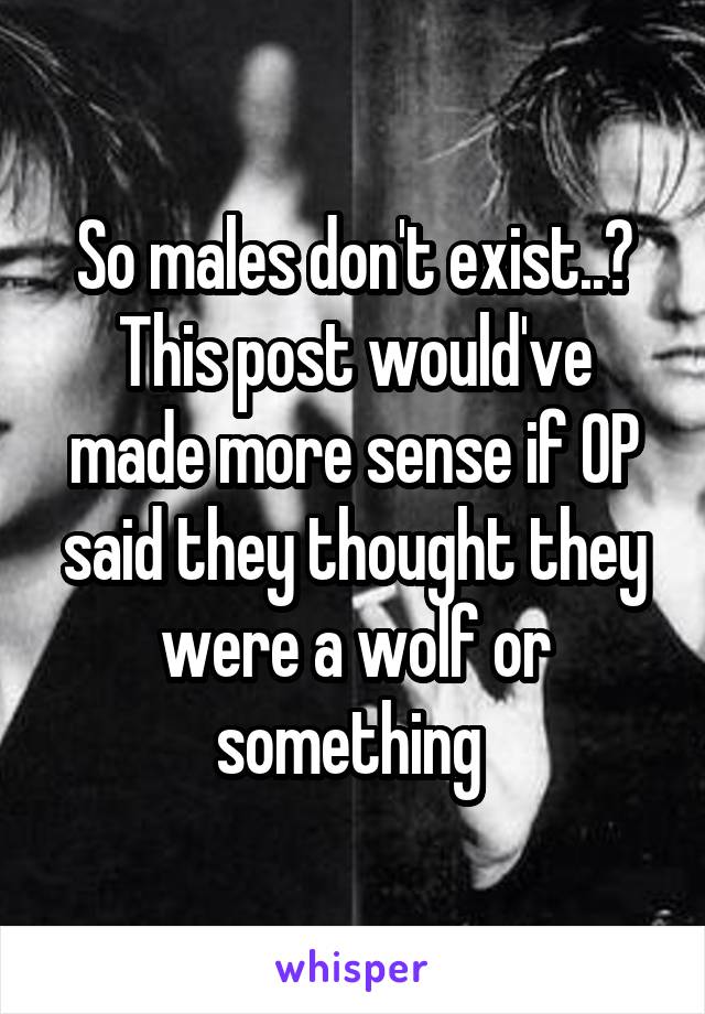 So males don't exist..? This post would've made more sense if OP said they thought they were a wolf or something 