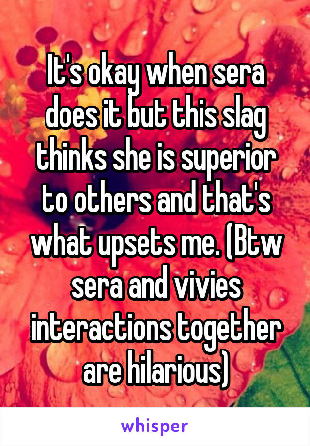 It's okay when sera does it but this slag thinks she is superior to others and that's what upsets me. (Btw sera and vivies interactions together are hilarious)