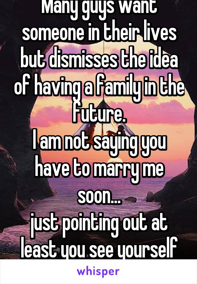 Many guys want someone in their lives but dismisses the idea of having a family in the future.
I am not saying you have to marry me soon...
just pointing out at least you see yourself having one.