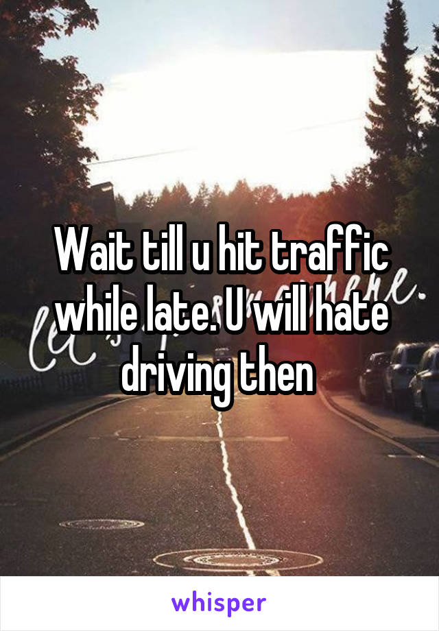 Wait till u hit traffic while late. U will hate driving then 