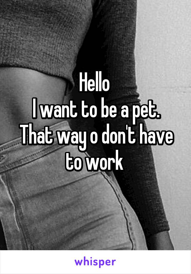 Hello 
I want to be a pet.
That way o don't have to work 
