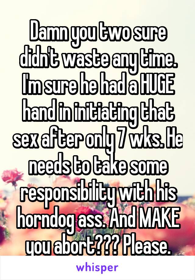 Damn you two sure didn't waste any time. I'm sure he had a HUGE hand in initiating that sex after only 7 wks. He needs to take some responsibility with his horndog ass. And MAKE you abort??? Please.