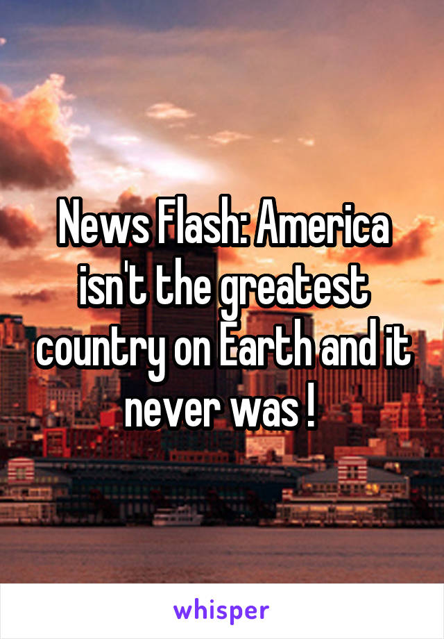 News Flash: America isn't the greatest country on Earth and it never was ! 