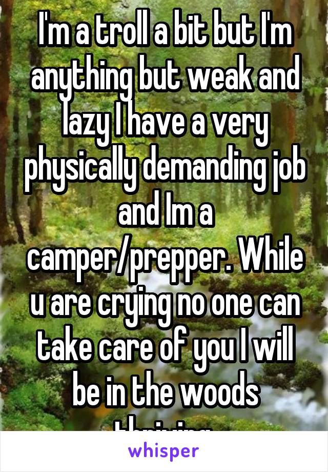 I'm a troll a bit but I'm anything but weak and lazy I have a very physically demanding job and Im a camper/prepper. While u are crying no one can take care of you I will be in the woods thriving.