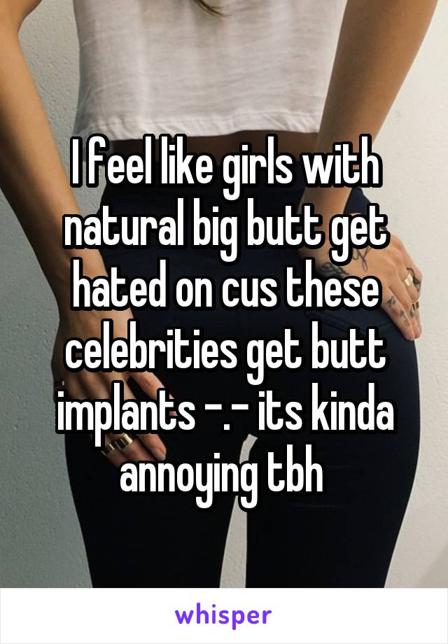 I feel like girls with natural big butt get hated on cus these celebrities get butt implants -.- its kinda annoying tbh 