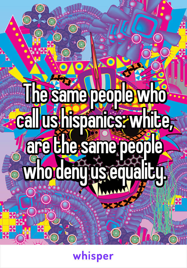 The same people who call us hispanics: white, are the same people who deny us equality.