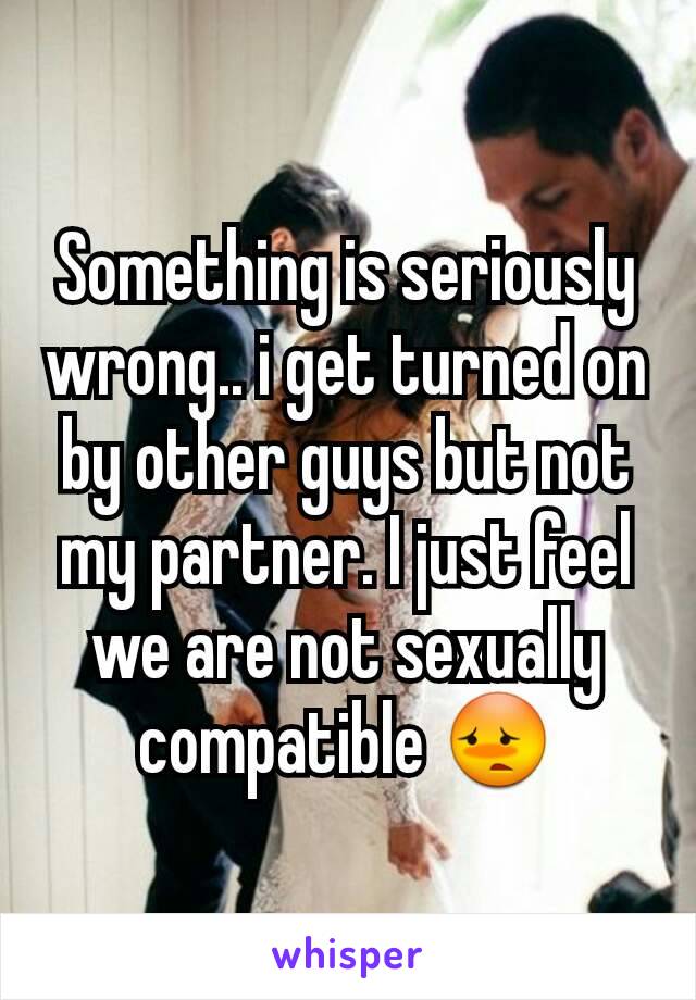 Something is seriously wrong.. i get turned on by other guys but not my partner. I just feel we are not sexually compatible 😳