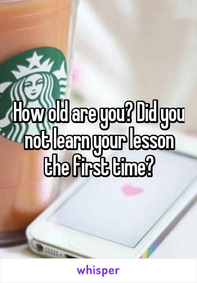 How old are you? Did you not learn your lesson the first time?