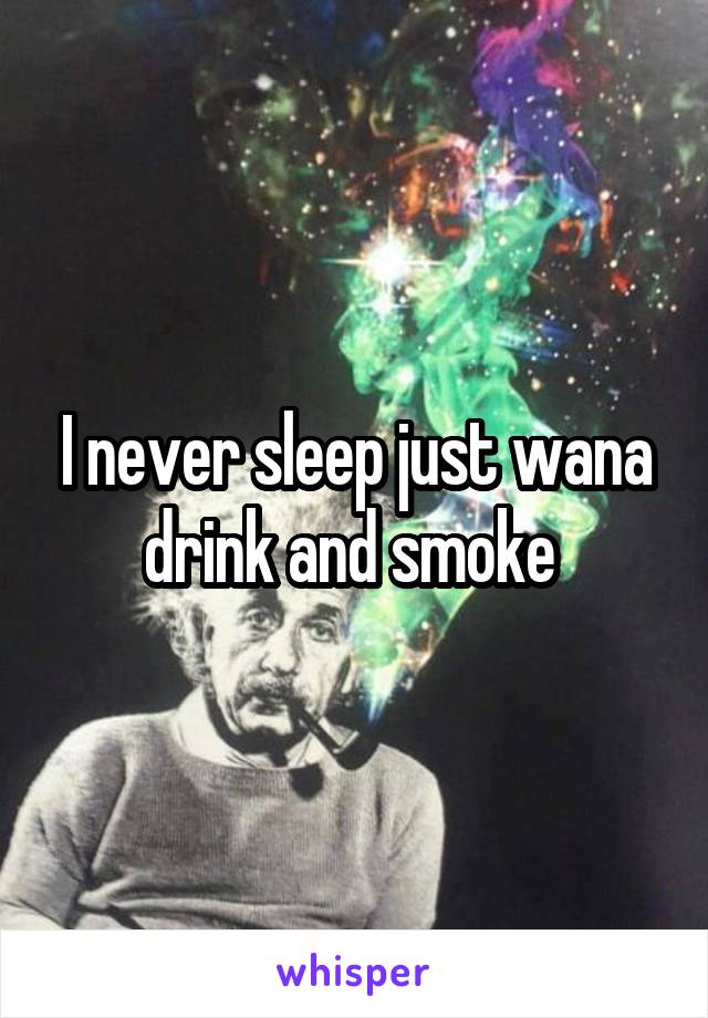 I never sleep just wana drink and smoke 