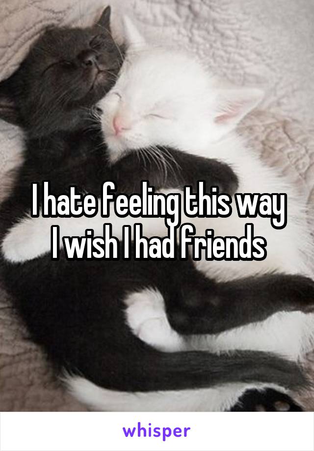 I hate feeling this way
I wish I had friends