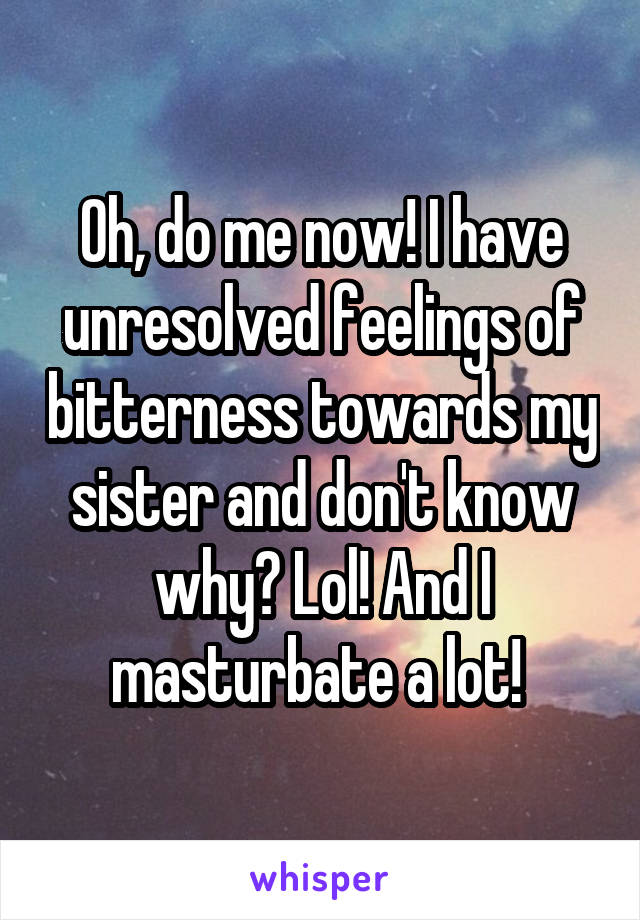 Oh, do me now! I have unresolved feelings of bitterness towards my sister and don't know why? Lol! And I masturbate a lot! 