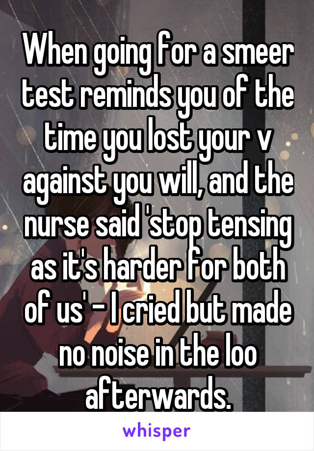 When going for a smeer test reminds you of the time you lost your v against you will, and the nurse said 'stop tensing as it's harder for both of us' - I cried but made no noise in the loo afterwards.