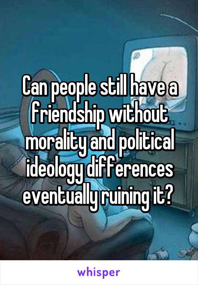 Can people still have a friendship without morality and political ideology differences eventually ruining it? 