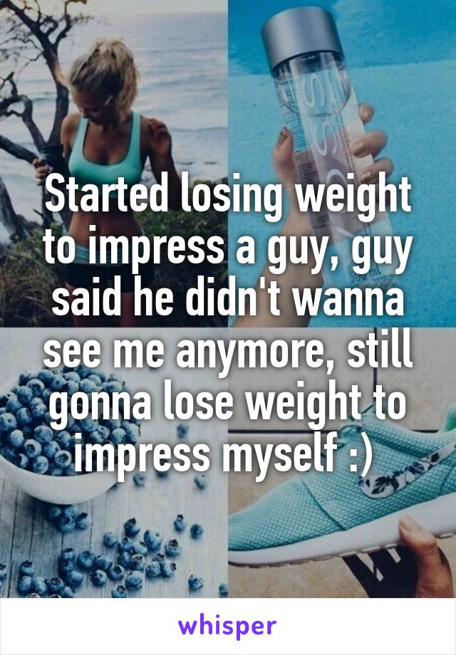 Started losing weight to impress a guy, guy said he didn't wanna see me anymore, still gonna lose weight to impress myself :) 