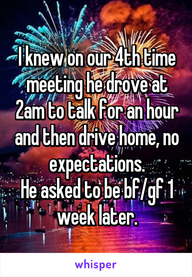 I knew on our 4th time meeting he drove at 2am to talk for an hour and then drive home, no expectations.
He asked to be bf/gf 1 week later.