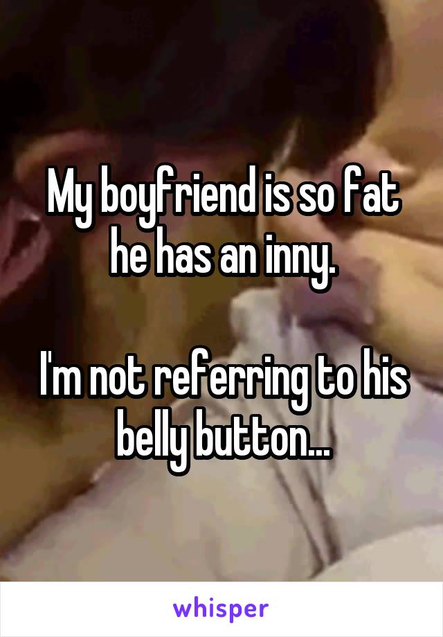 My boyfriend is so fat he has an inny.

I'm not referring to his belly button...