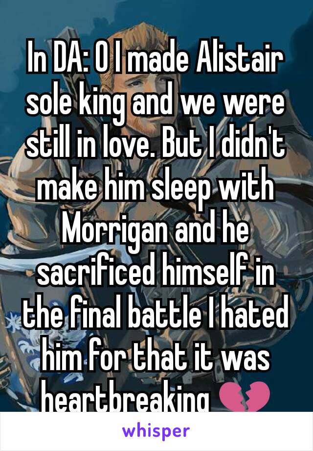 In DA: O I made Alistair sole king and we were still in love. But I didn't make him sleep with Morrigan and he sacrificed himself in the final battle I hated him for that it was heartbreaking 💔