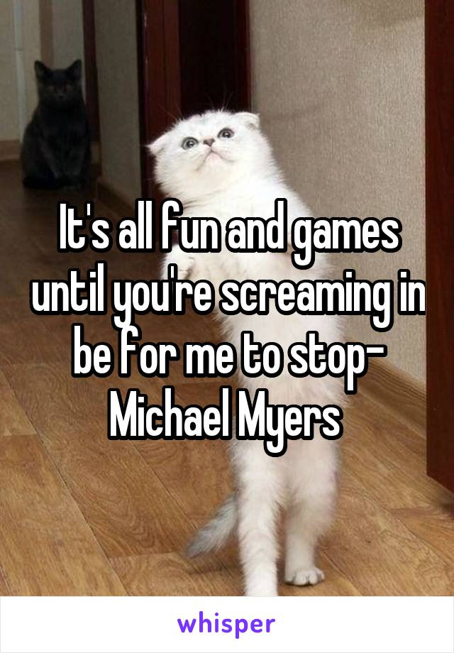 It's all fun and games until you're screaming in be for me to stop- Michael Myers 