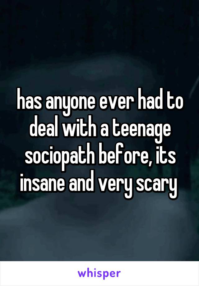 has anyone ever had to deal with a teenage sociopath before, its insane and very scary 