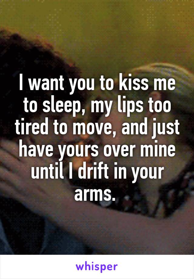 I want you to kiss me to sleep, my lips too tired to move, and just have yours over mine until I drift in your arms. 