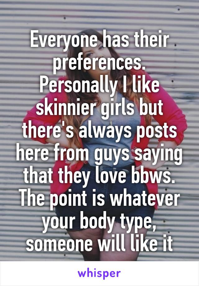 Everyone has their preferences. Personally I like skinnier girls but there's always posts here from guys saying that they love bbws. The point is whatever your body type, someone will like it