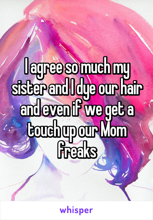 I agree so much my sister and I dye our hair and even if we get a touch up our Mom freaks