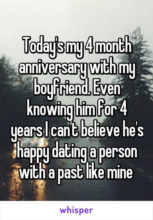 Today's my 4 month anniversary with my boyfriend. Even knowing him for 4 years I can't believe he's happy dating a person with a past like mine 