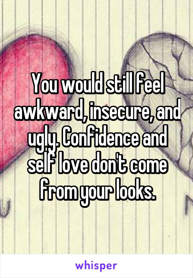 You would still feel awkward, insecure, and ugly. Confidence and self love don't come from your looks.